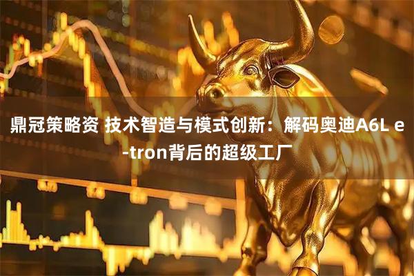 鼎冠策略资 技术智造与模式创新:解码奥迪A6L e-tron背后的超级工厂