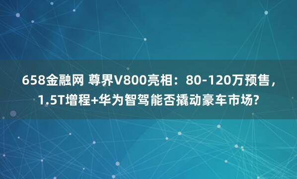 658金融网 尊界V800亮相：80-120万预售，1.5T增程+华为智驾能否撬动豪车市场?