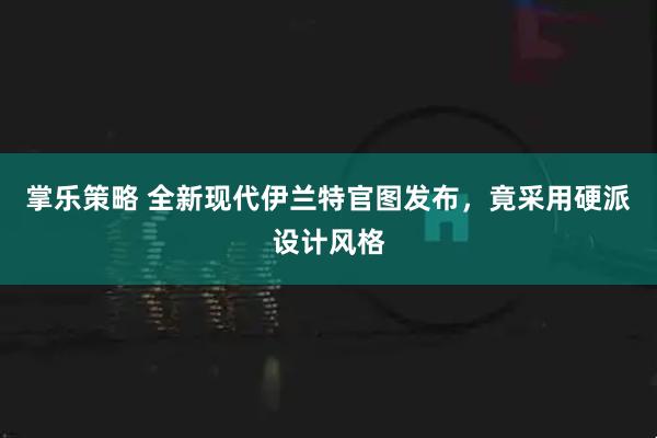 掌乐策略 全新现代伊兰特官图发布，竟采用硬派设计风格