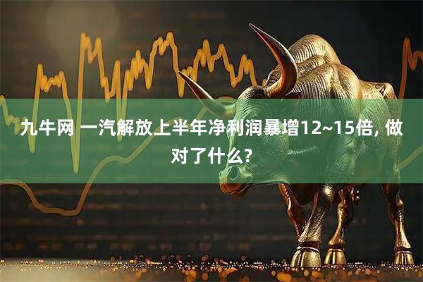 九牛网 一汽解放上半年净利润暴增12~15倍, 做对了什么?