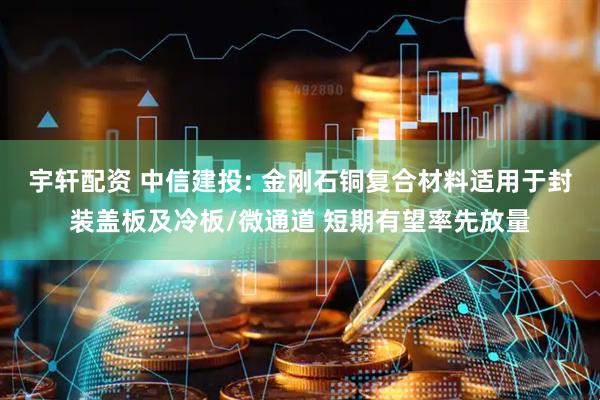 宇轩配资 中信建投: 金刚石铜复合材料适用于封装盖板及冷板/微通道 短期有望率先放量