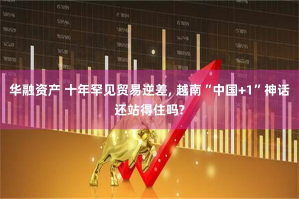 华融资产 十年罕见贸易逆差, 越南“中国+1”神话还站得住吗?