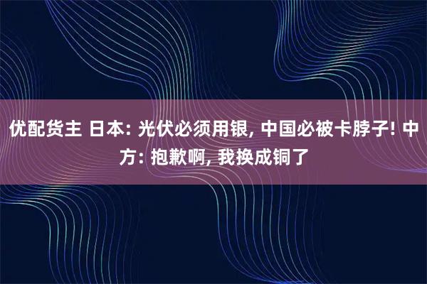 优配货主 日本: 光伏必须用银, 中国必被卡脖子! 中方: 抱歉啊, 我换成铜了