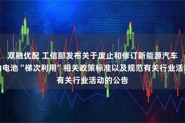 双融优配 工信部发布关于废止和修订新能源汽车废旧动力电池“梯次利用”相关政策标准以及规范有关行业活动的公告
