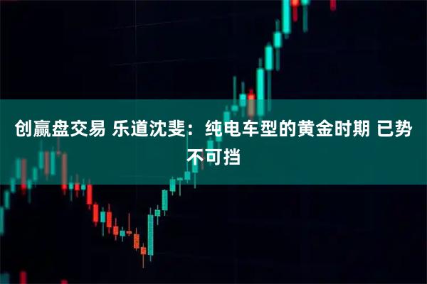 创赢盘交易 乐道沈斐：纯电车型的黄金时期 已势不可挡