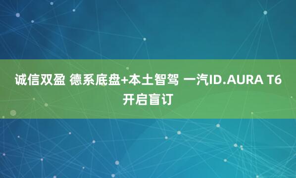 诚信双盈 德系底盘+本土智驾 一汽ID.AURA T6开启盲订