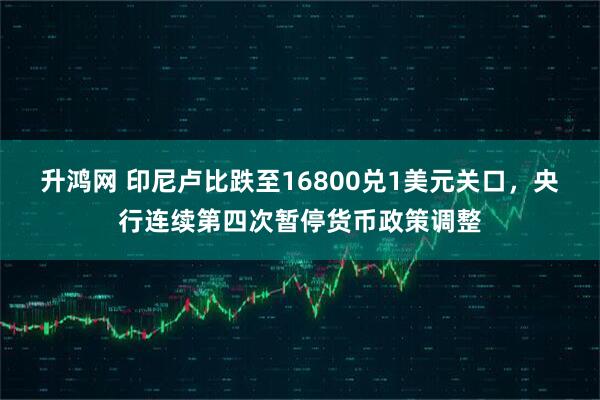 升鸿网 印尼卢比跌至16800兑1美元关口，央行连续第四次暂停货币政策调整
