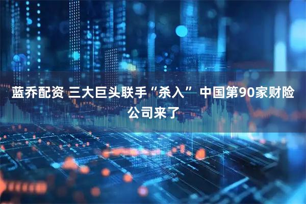 蓝乔配资 三大巨头联手“杀入” 中国第90家财险公司来了