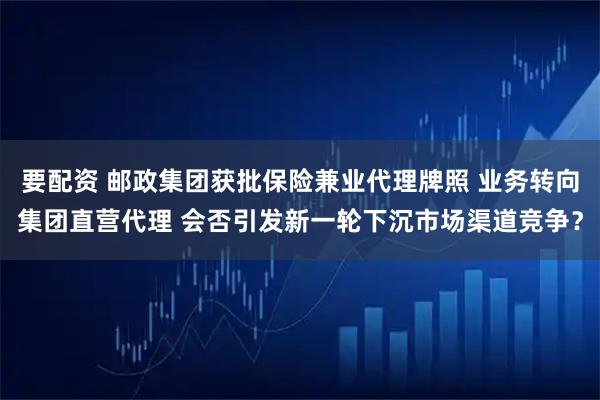 要配资 邮政集团获批保险兼业代理牌照 业务转向集团直营代理 会否引发新一轮下沉市场渠道竞争？
