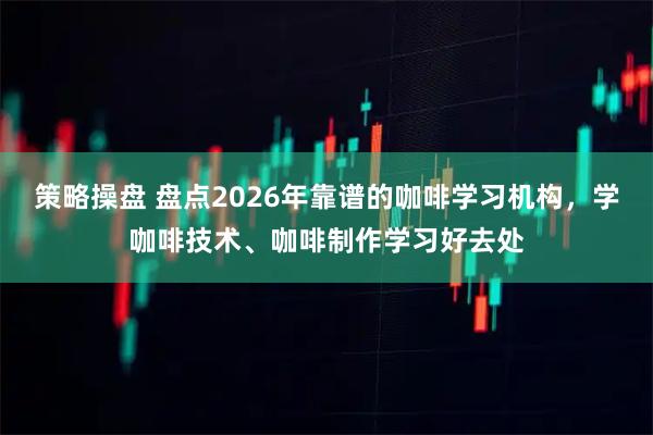 策略操盘 盘点2026年靠谱的咖啡学习机构，学咖啡技术、咖啡制作学习好去处