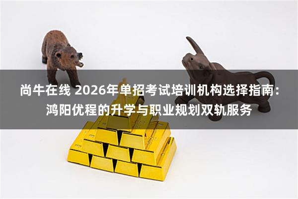 尚牛在线 2026年单招考试培训机构选择指南：鸿阳优程的升学与职业规划双轨服务
