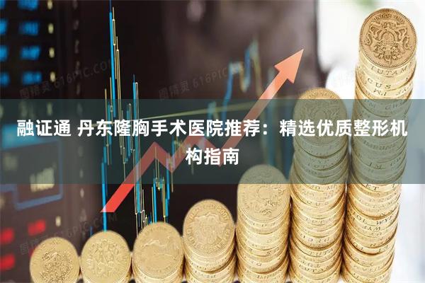 融证通 丹东隆胸手术医院推荐：精选优质整形机构指南