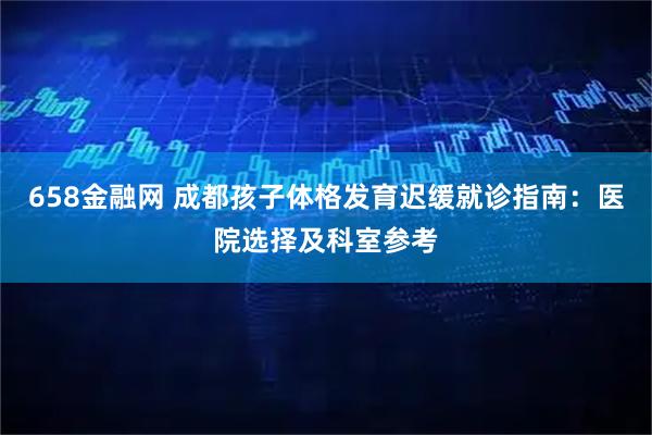 658金融网 成都孩子体格发育迟缓就诊指南：医院选择及科室参考