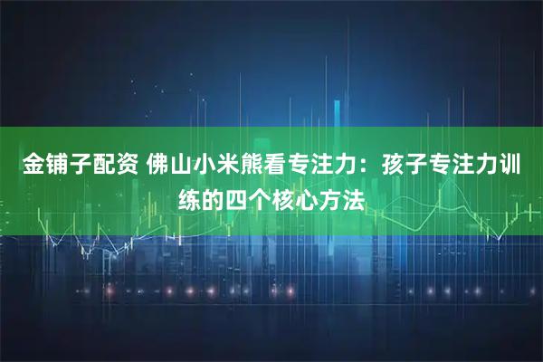 金铺子配资 佛山小米熊看专注力：孩子专注力训练的四个核心方法