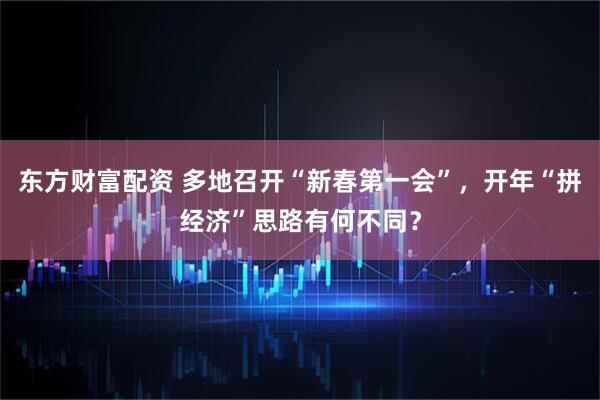 东方财富配资 多地召开“新春第一会”，开年“拼经济”思路有何不同？