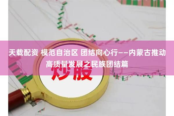天载配资 模范自治区 团结向心行——内蒙古推动高质量发展之民族团结篇
