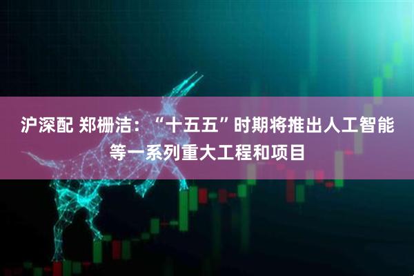 沪深配 郑栅洁：“十五五”时期将推出人工智能等一系列重大工程和项目