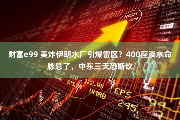 财富e99 美炸伊朗水厂引爆雷区？400座淡水命脉悬了，中东三天恐断饮
