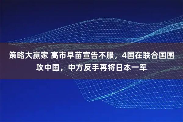 策略大赢家 高市早苗宣告不服，4国在联合国围攻中国，中方反手再将日本一军