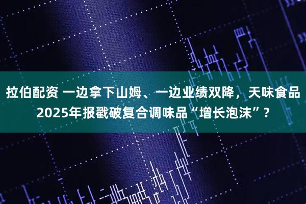 拉伯配资 一边拿下山姆、一边业绩双降，天味食品2025年报戳破复合调味品“增长泡沫”？