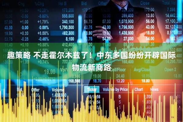 趣策略 不走霍尔木兹了！中东多国纷纷开辟国际物流新商路