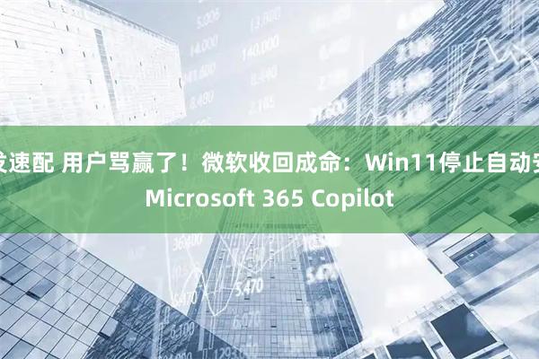 旺发速配 用户骂赢了！微软收回成命：Win11停止自动安装Microsoft 365 Copilot