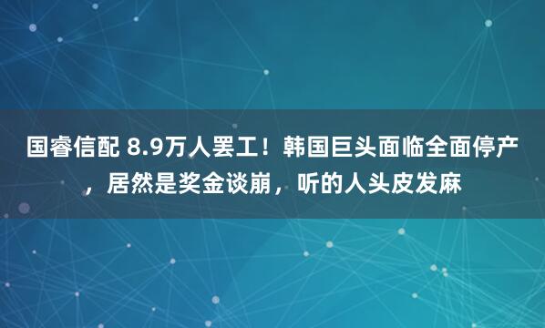 国睿信配 8.9万人罢工！韩国巨头面临全面停产，居然是奖金谈崩，听的人头皮发麻