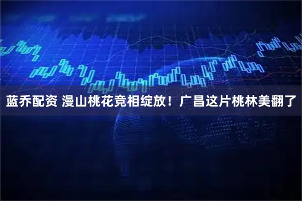 蓝乔配资 漫山桃花竞相绽放！广昌这片桃林美翻了