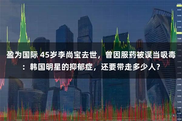 盈为国际 45岁李尚宝去世，曾因服药被误当吸毒：韩国明星的抑郁症，还要带走多少人？