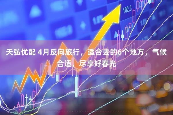 天弘优配 4月反向旅行，适合去的6个地方，气候合适，尽享好春光