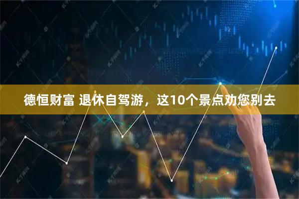德恒财富 退休自驾游，这10个景点劝您别去