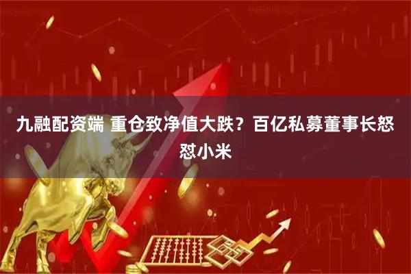 九融配资端 重仓致净值大跌？百亿私募董事长怒怼小米