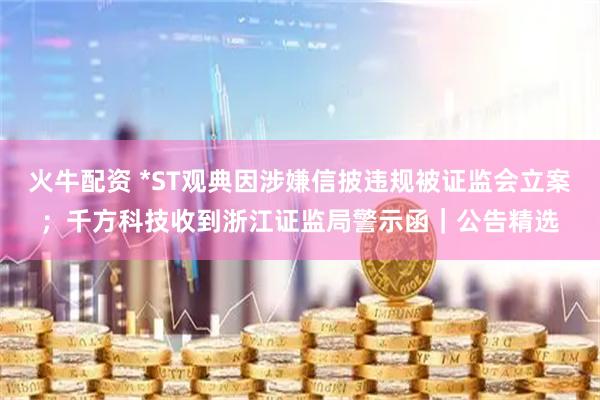 火牛配资 *ST观典因涉嫌信披违规被证监会立案；千方科技收到浙江证监局警示函｜公告精选