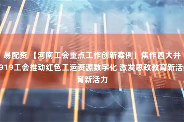 易配资 【河南工会重点工作创新案例】焦作西大井1919工会推动红色工运资源数字化 激发思政教育新活力