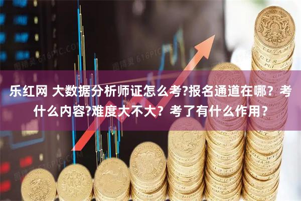 乐红网 大数据分析师证怎么考?报名通道在哪？考什么内容?难度大不大？考了有什么作用？