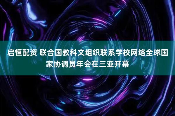 启恒配资 联合国教科文组织联系学校网络全球国家协调员年会在三亚开幕