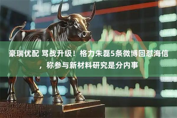 豪瑞优配 骂战升级！格力朱磊5条微博回怼海信，称参与新材料研究是分内事