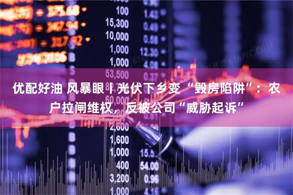 优配好油 风暴眼丨光伏下乡变 “毁房陷阱”：农户拉闸维权，反被公司“威胁起诉”
