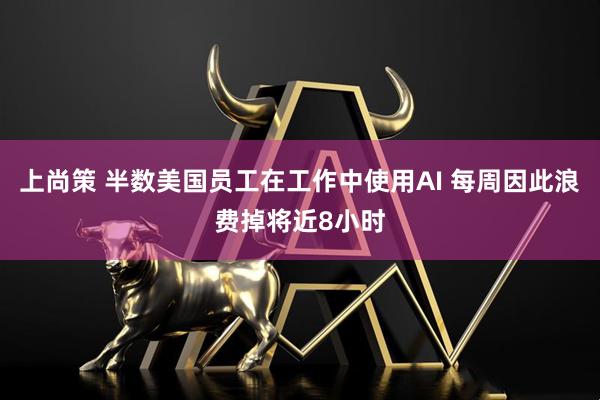上尚策 半数美国员工在工作中使用AI 每周因此浪费掉将近8小时