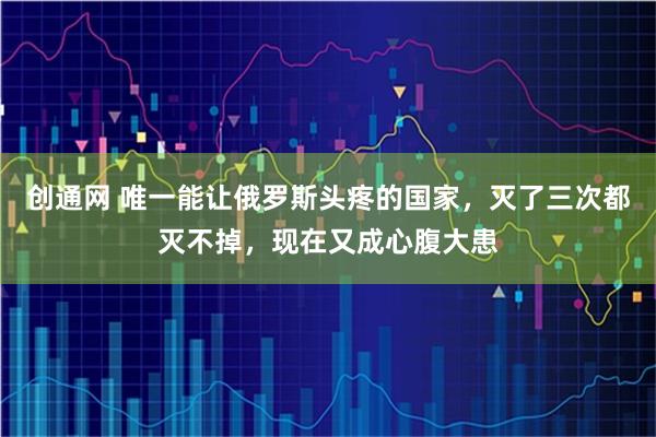 创通网 唯一能让俄罗斯头疼的国家，灭了三次都灭不掉，现在又成心腹大患