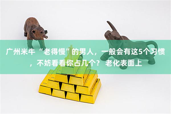 广州米牛 “老得慢”的男人，一般会有这5个习惯，不妨看看你占几个？ 老化表面上