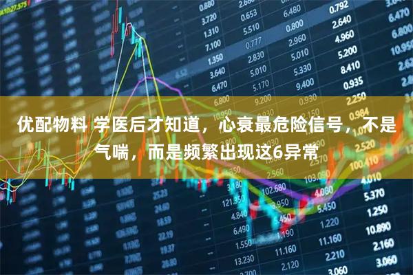 优配物料 学医后才知道，心衰最危险信号，不是气喘，而是频繁出现这6异常