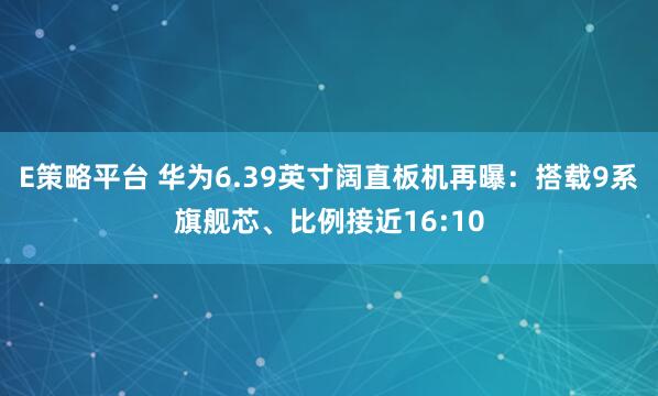 E策略平台 华为6.39英寸阔直板机再曝：搭载9系旗舰芯、比例接近16:10