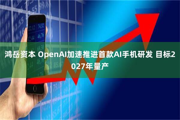 鸿岳资本 OpenAI加速推进首款AI手机研发 目标2027年量产