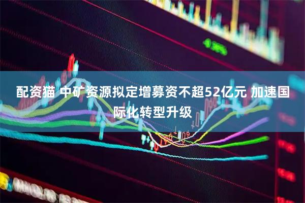 配资猫 中矿资源拟定增募资不超52亿元 加速国际化转型升级