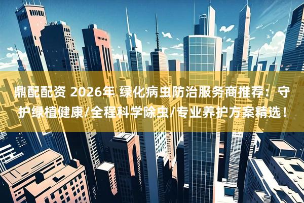 鼎配配资 2026年 绿化病虫防治服务商推荐：守护绿植健康/全程科学除虫/专业养护方案精选！