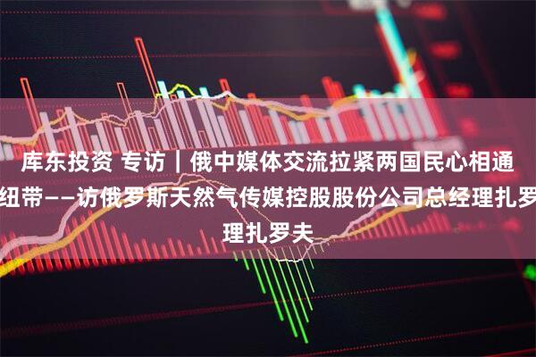 库东投资 专访｜俄中媒体交流拉紧两国民心相通的纽带——访俄罗斯天然气传媒控股股份公司总经理扎罗夫