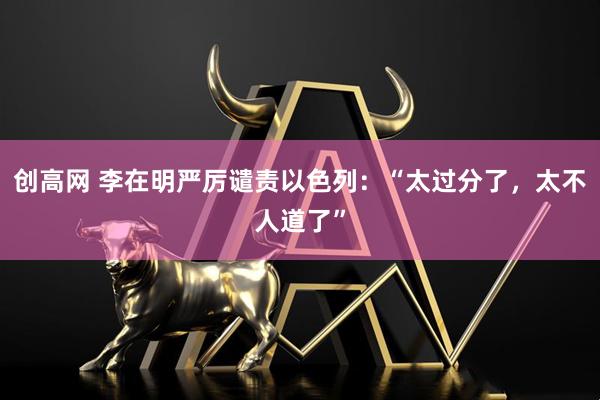 创高网 李在明严厉谴责以色列：“太过分了，太不人道了”