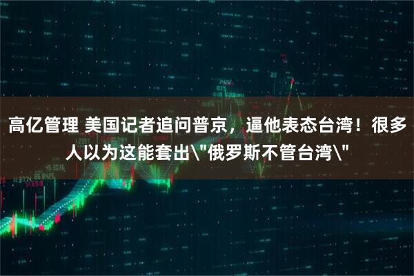 高亿管理 美国记者追问普京，逼他表态台湾！很多人以为这能套出＂俄罗斯不管台湾＂