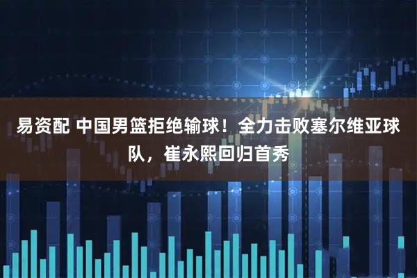 易资配 中国男篮拒绝输球！全力击败塞尔维亚球队，崔永熙回归首秀